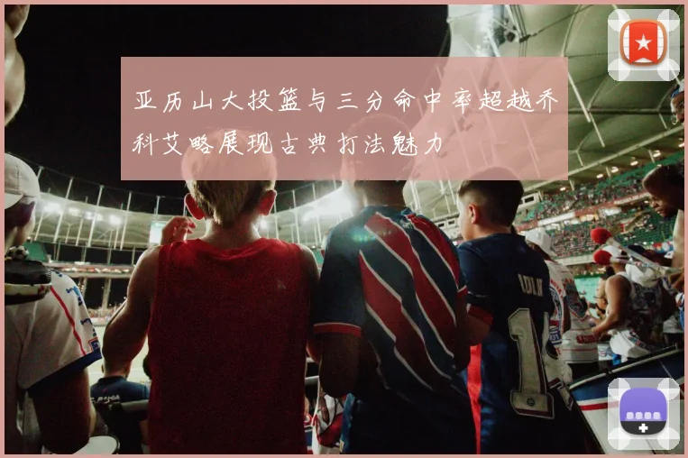亚历山大投篮与三分命中率超越乔科艾略展现古典打法魅力