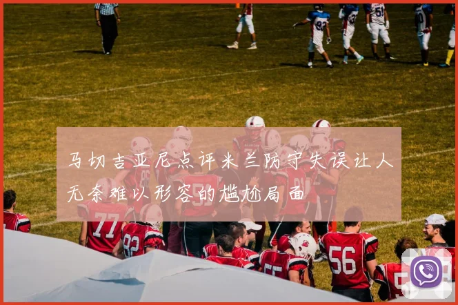 马切吉亚尼点评米兰防守失误让人无奈难以形容的尴尬局面