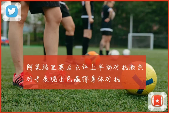 阿莱格里赛后点评上半场对抗激烈对手表现出色赢得身体对抗