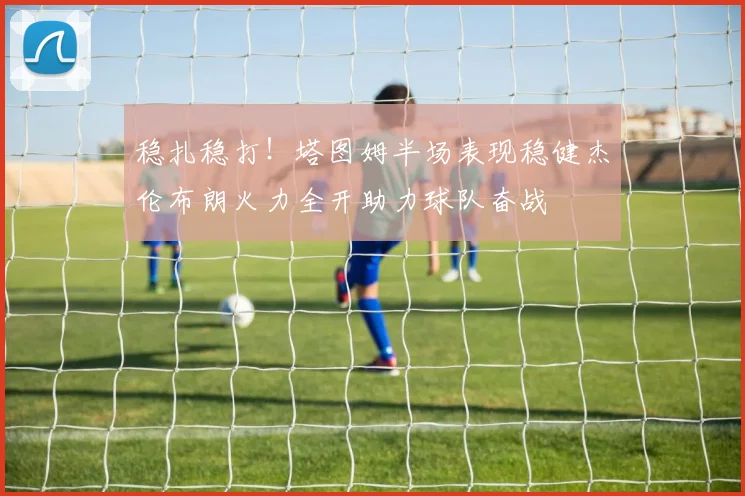 稳扎稳打！塔图姆半场表现稳健杰伦布朗火力全开助力球队奋战