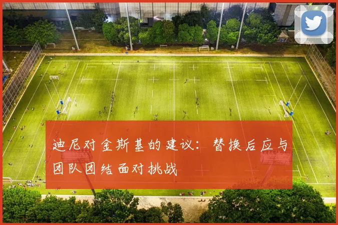 迪尼对金斯基的建议：替换后应与团队团结面对挑战