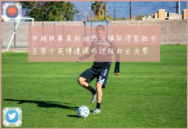 中超联赛最新动态三镇取得首胜升至第十英博遭遇两连败积分为零
