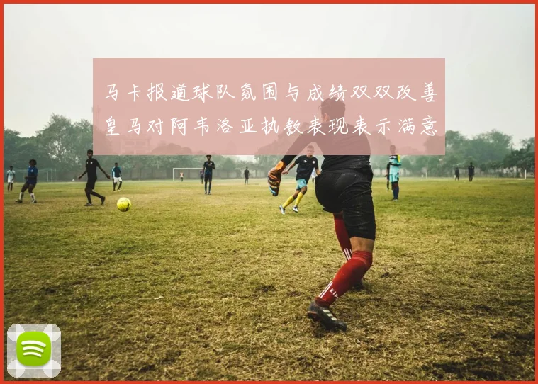 马卡报道球队氛围与成绩双双改善皇马对阿韦洛亚执教表现表示满意