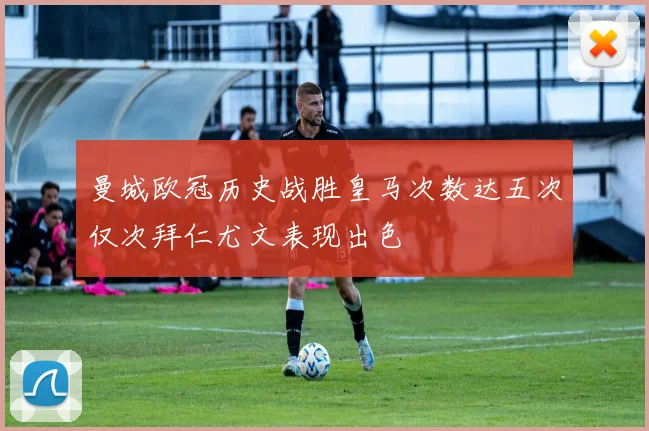 曼城欧冠历史战胜皇马次数达五次仅次拜仁尤文表现出色