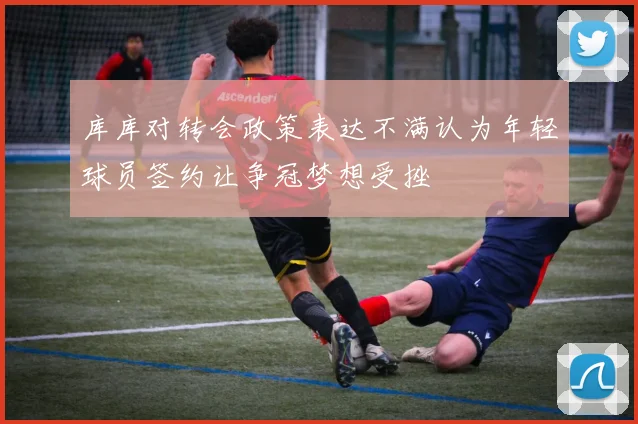 库库对转会政策表达不满认为年轻球员签约让争冠梦想受挫