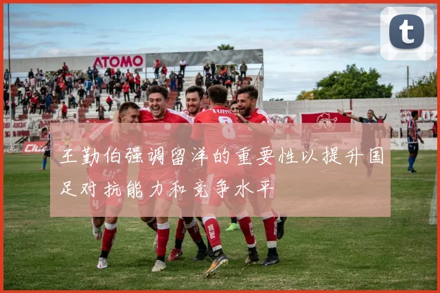 王勤伯强调留洋的重要性以提升国足对抗能力和竞争水平