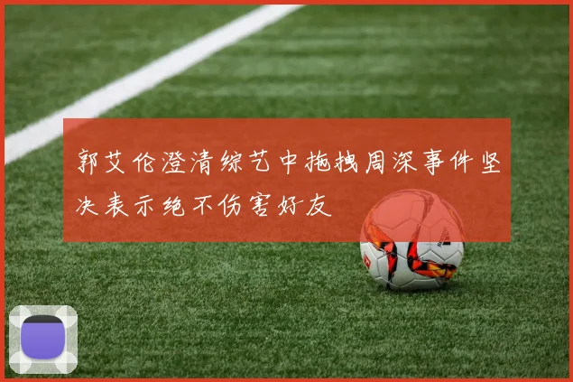 郭艾伦澄清综艺中拖拽周深事件坚决表示绝不伤害好友