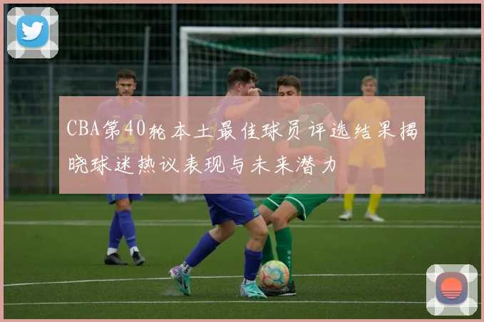 CBA第40轮本土最佳球员评选结果揭晓球迷热议表现与未来潜力
