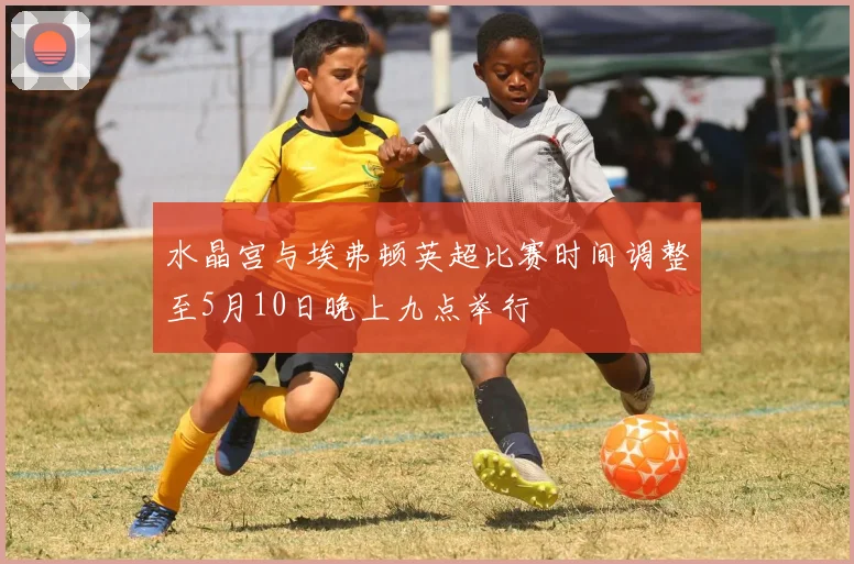 水晶宫与埃弗顿英超比赛时间调整至5月10日晚上九点举行