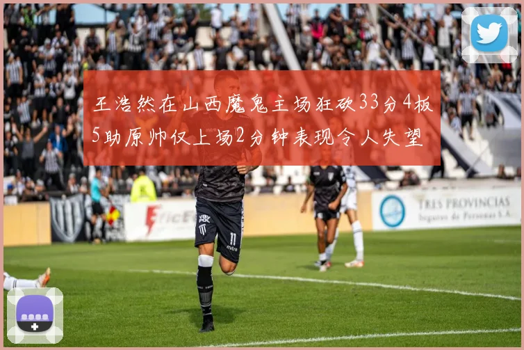 王浩然在山西魔鬼主场狂砍33分4板5助原帅仅上场2分钟表现令人失望