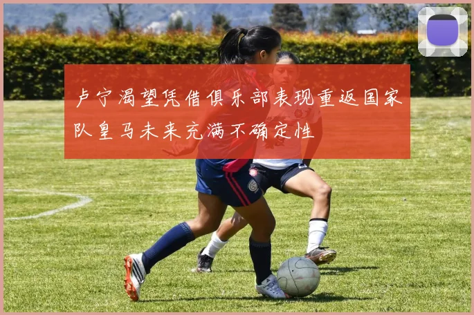 卢宁渴望凭借俱乐部表现重返国家队皇马未来充满不确定性