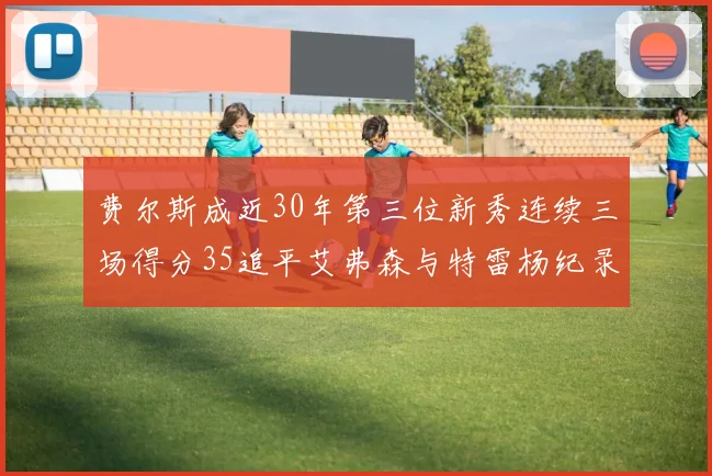 费尔斯成近30年第三位新秀连续三场得分35追平艾弗森与特雷杨纪录