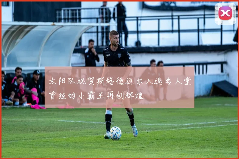 太阳队祝贺斯塔德迈尔入选名人堂曾经的小霸王再创辉煌