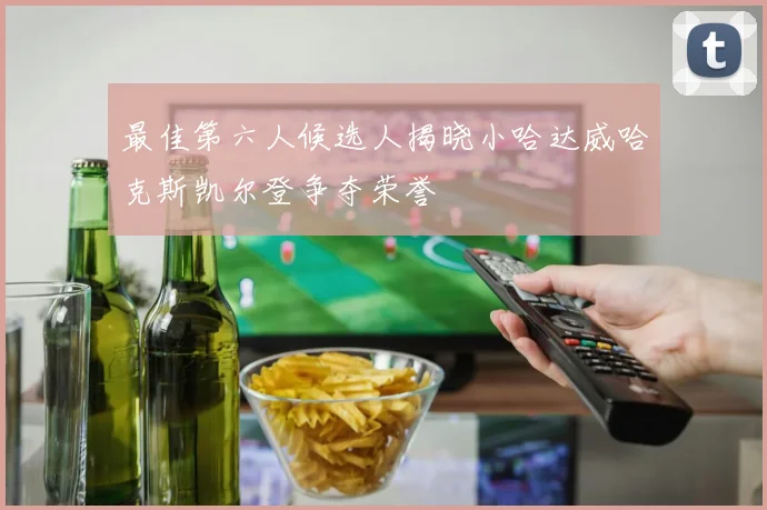 最佳第六人候选人揭晓小哈达威哈克斯凯尔登争夺荣誉