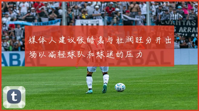 媒体人建议张皓嘉与杜润旺分开出场以减轻球队和球迷的压力