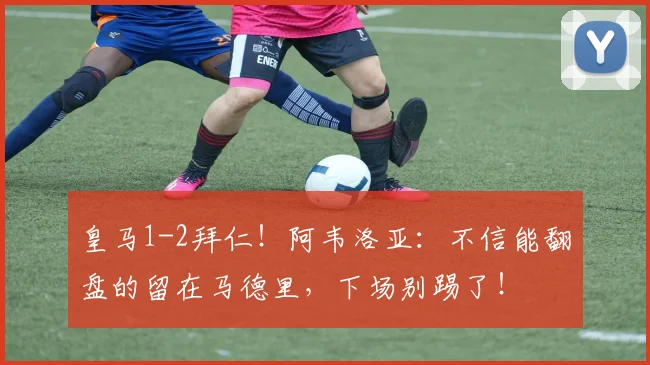 皇马1-2拜仁！阿韦洛亚：不信能翻盘的留在马德里，下场别踢了！